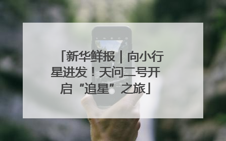 新华鲜报｜向小行星进发！天问二号开启“追星”之旅
