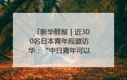 新华鲜报｜近300名日本青年应邀访华：“中日青年可以创造更好的未来”