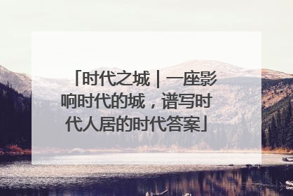 时代之城｜一座影响时代的城，谱写时代人居的时代答案