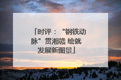 时评：“钢铁动脉”贯湘赣 绘就发展新图景