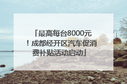 最高每台8000元！成都经开区汽车促消费补贴活动启动