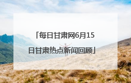 每日甘肃网6月15日甘肃热点新闻回顾