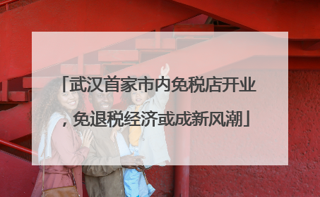 武汉首家市内免税店开业，免退税经济或成新风潮