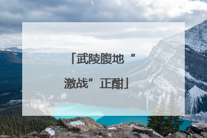 武陵腹地“激战”正酣