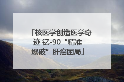 核医学创造医学奇迹 钇-90“精准爆破”肝癌困局