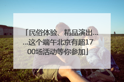 民俗体验、精品演出……这个端午北京有超1700场活动等你参加