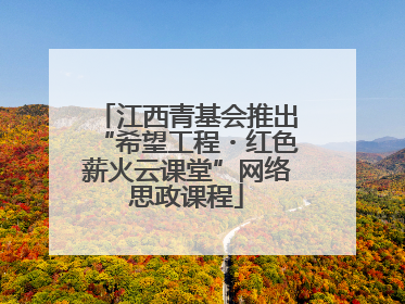 江西青基会推出“希望工程・红色薪火云课堂”网络思政课程