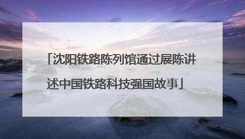 沈阳铁路陈列馆通过展陈讲述中国铁路科技强国故事