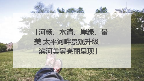 河畅、水清、岸绿、景美 太平河畔景观升级 滨河美景亮丽呈现