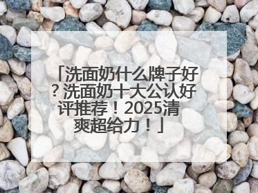 洗面奶什么牌子好？洗面奶十大公认好评推荐！2025清爽超给力！