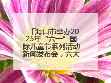 海口市举办2025年“六一”国际儿童节系列活动新闻发布会，六大主题活动助力儿童友好城市建设