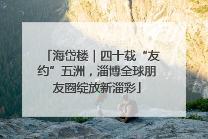 海岱楼｜四十载“友约”五洲，淄博全球朋友圈绽放新淄彩