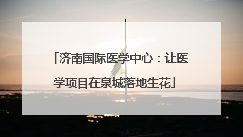 济南国际医学中心：让医学项目在泉城落地生花