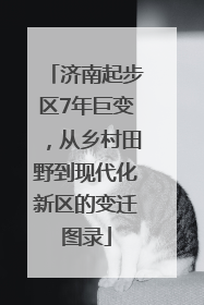 济南起步区7年巨变，从乡村田野到现代化新区的变迁图录