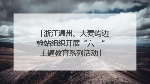 浙江温州、大麦屿边检站组织开展“六一”主题教育系列活动