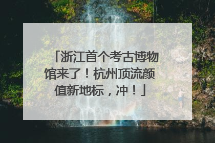 浙江首个考古博物馆来了！杭州顶流颜值新地标，冲！
