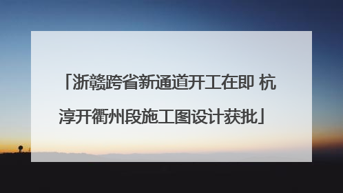 浙赣跨省新通道开工在即 杭淳开衢州段施工图设计获批