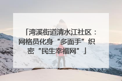 湾溪街道清水江社区：网格员化身“多面手”织密“民生幸福网”