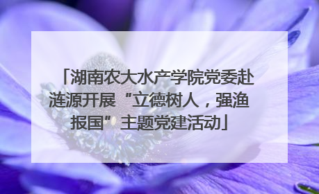 湖南农大水产学院党委赴涟源开展“立德树人，强渔报国”主题党建活动