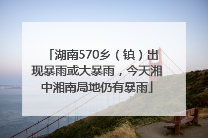 湖南570乡（镇）出现暴雨或大暴雨，今天湘中湘南局地仍有暴雨
