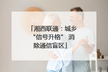 湘西联通：城乡“信号升格” 消除通信盲区