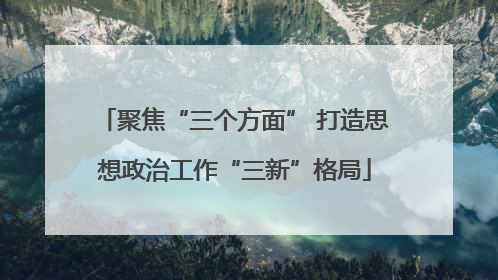 聚焦“三个方面” 打造思想政治工作“三新”格局