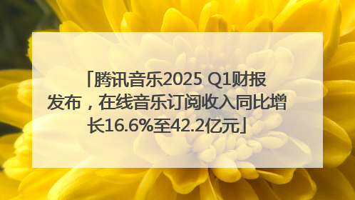 腾讯音乐2025 Q1财报发布，在线音乐订阅收入同比增长16.6%至42.2亿元