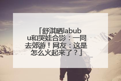 舒淇晒labubu和哭娃合影：一同去郊游！网友：这是怎么火起来了？