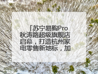 苏宁易购Pro秋涛路超级旗舰店启幕，打造杭州家电零售新地标，加速“大店攻略”全省布局