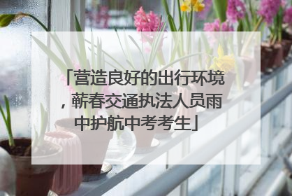 营造良好的出行环境，蕲春交通执法人员雨中护航中考考生