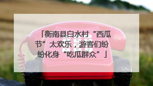 衡南县白水村“西瓜节”太欢乐，游客们纷纷化身“吃瓜群众”