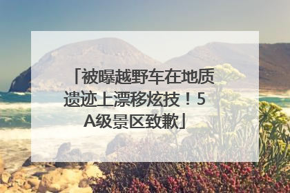 被曝越野车在地质遗迹上漂移炫技！5A级景区致歉