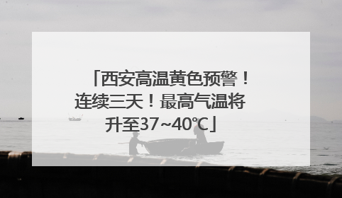 西安高温黄色预警！连续三天！最高气温将升至37~40℃