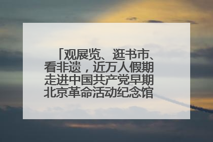 观展览、逛书市、看非遗，近万人假期走进中国共产党早期北京革命活动纪念馆解锁参观新体验