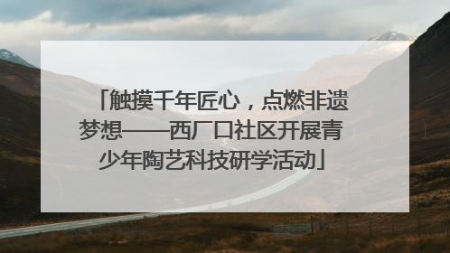 触摸千年匠心，点燃非遗梦想——西厂口社区开展青少年陶艺科技研学活动