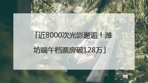近8000次光影邂逅！潍坊端午档票房破128万