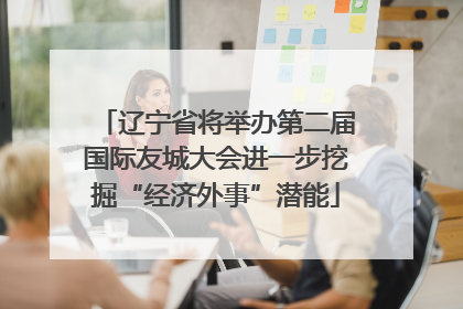 辽宁省将举办第二届国际友城大会进一步挖掘“经济外事”潜能