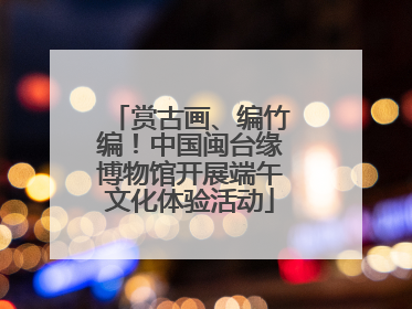 赏古画、编竹编！中国闽台缘博物馆开展端午文化体验活动