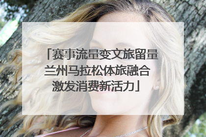 赛事流量变文旅留量 兰州马拉松体旅融合激发消费新活力