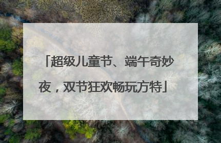 超级儿童节、端午奇妙夜，双节狂欢畅玩方特