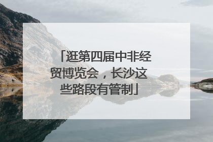 逛第四届中非经贸博览会，长沙这些路段有管制
