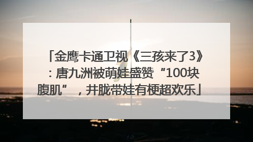 金鹰卡通卫视《三孩来了3》：唐九洲被萌娃盛赞“100块腹肌”，井胧带娃有梗超欢乐