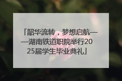 韶华流转，梦想启航——湖南铁道职院举行2025届学生毕业典礼