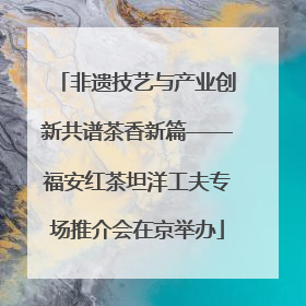 非遗技艺与产业创新共谱茶香新篇——福安红茶坦洋工夫专场推介会在京举办