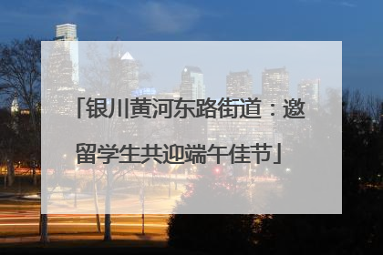银川黄河东路街道：邀留学生共迎端午佳节