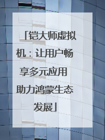 铠大师虚拟机：让用户畅享多元应用 助力鸿蒙生态发展