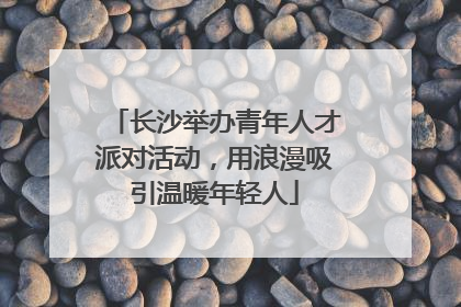 长沙举办青年人才派对活动，用浪漫吸引温暖年轻人