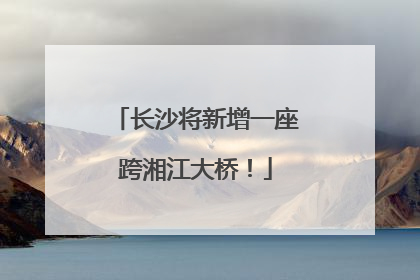 长沙将新增一座跨湘江大桥！