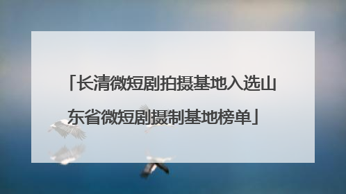 长清微短剧拍摄基地入选山东省微短剧摄制基地榜单