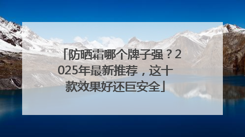 防晒霜哪个牌子强？2025年最新推荐，这十款效果好还巨安全